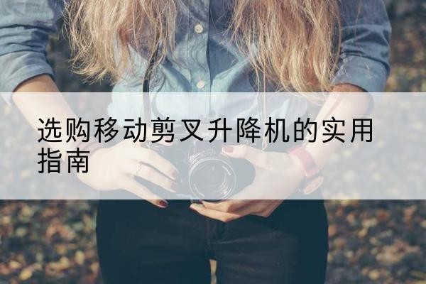 合水移动剪叉升降机怎么选-选购移动剪叉升降机的实用指南