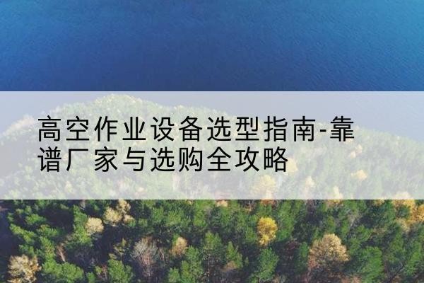 合水升降车厂家-高空作业设备选型指南-靠谱厂家与选购全攻略