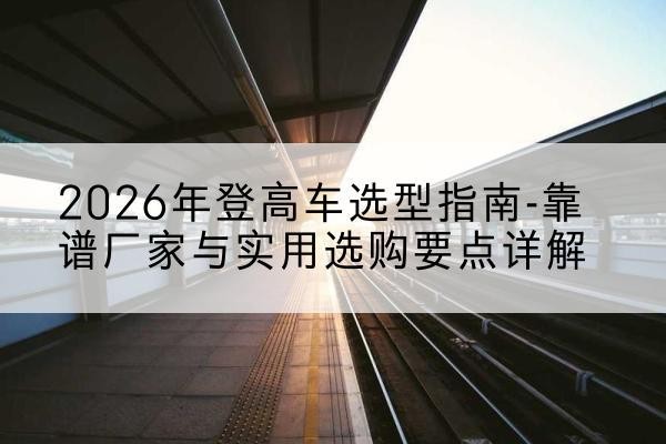 合水登高车厂家推荐-2026年登高车选型指南-靠谱厂家与实用选购要点详解