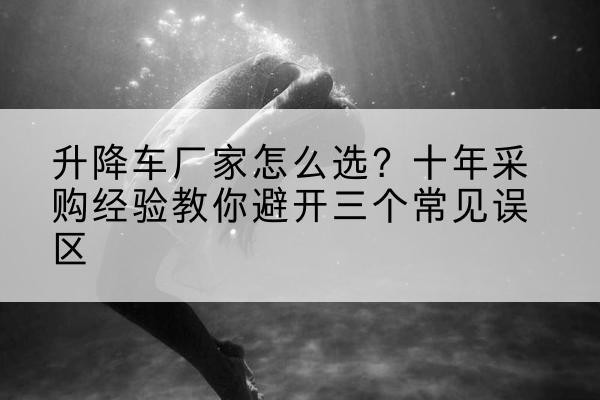 合水升降车厂家-怎么选？十年采购经验教你避开三个常见误区