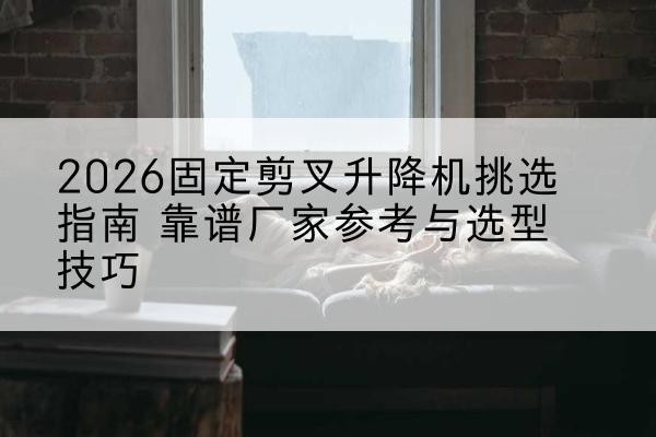 合水固定剪叉升降机厂家推荐-2026固定剪叉升降机挑选指南 靠谱厂家参考与选型技巧