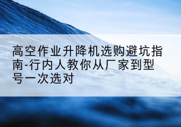 合水升降平台厂家-高空作业升降机选购避坑指南-行内人教你从厂家到型号一次选对