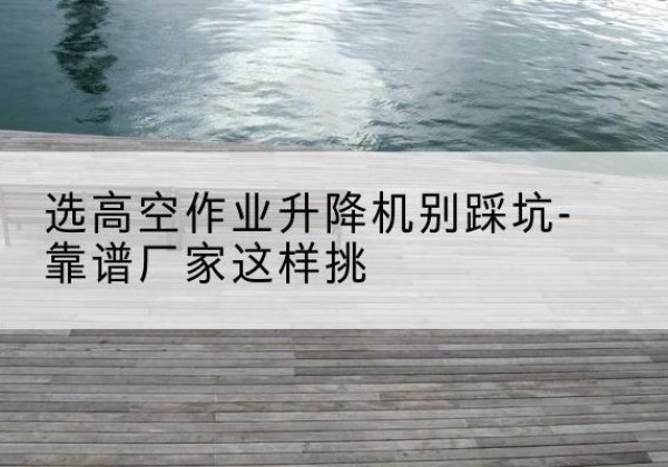 合水剪叉式升降机厂家-选高空作业升降机别踩坑-靠谱厂家这样挑