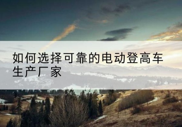 合水电动登高车厂家-如何选择可靠的电动登高车生产厂家