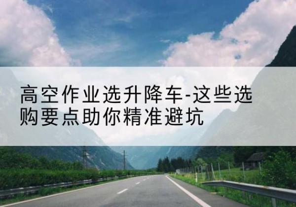 合水升降车厂家-高空作业选升降车-这些选购要点助你*避坑