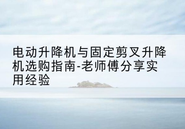合水电动升降机怎么选-电动升降机与固定剪叉升降机选购指南-老师傅分享实用经验
