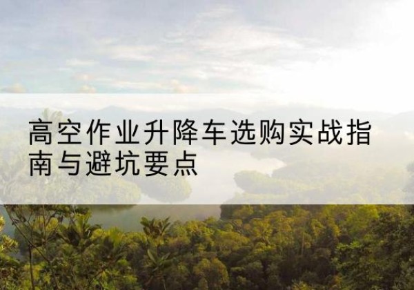 合水升降车怎么选-高空作业升降车选购实战指南与避坑要点