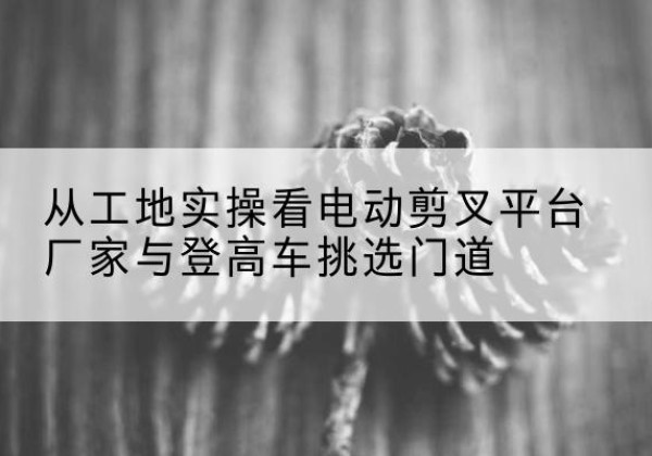 合水电动剪叉升降平台厂家-从工地实操看电动剪叉平台厂家与登高车挑选门道