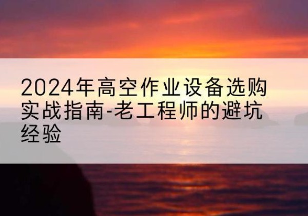 合水高空作业升降机厂家推荐-2024年高空作业设备选购实战指南-老工程师的避坑经验