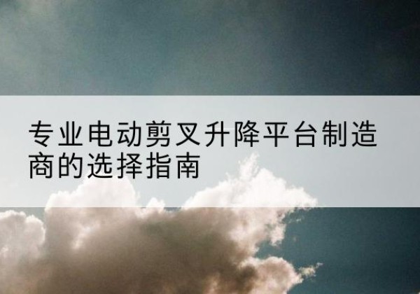 合水电动剪叉升降平台厂家-专业电动剪叉升降平台制造商的选择指南