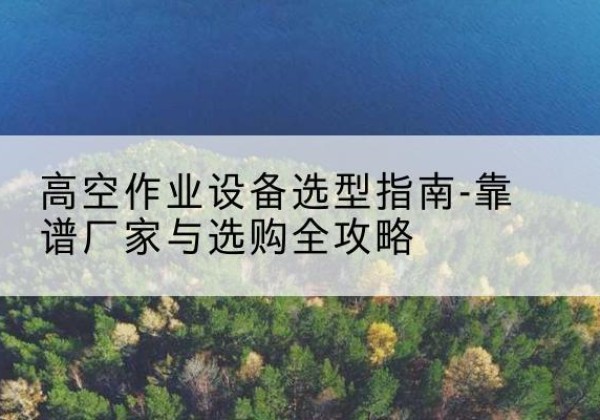 合水升降车厂家-高空作业设备选型指南-靠谱厂家与选购全攻略