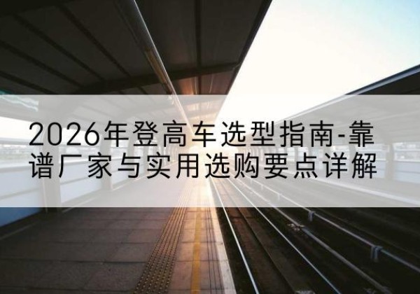 合水登高车厂家推荐-2026年登高车选型指南-靠谱厂家与实用选购要点详解